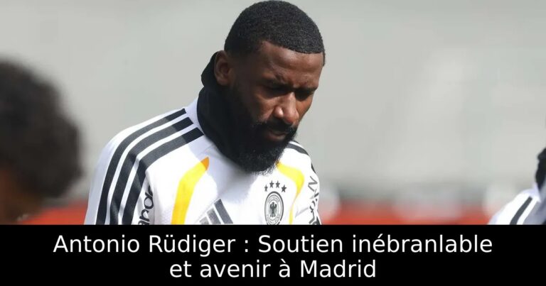 Antonio Rüdiger : Soutien inébranlable et avenir à Madrid