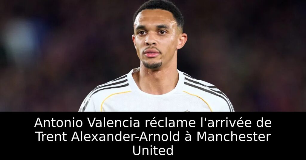 Antonio Valencia réclame l&rsquo;arrivée de Trent Alexander-Arnold à Manchester United