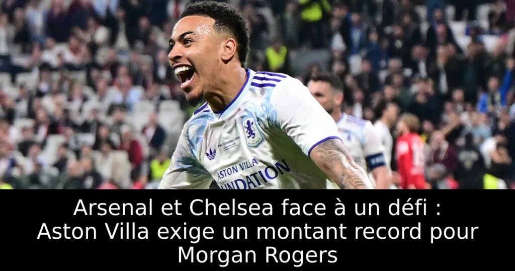 Arsenal et Chelsea face à un défi : Aston Villa exige un montant record pour Morgan Rogers
