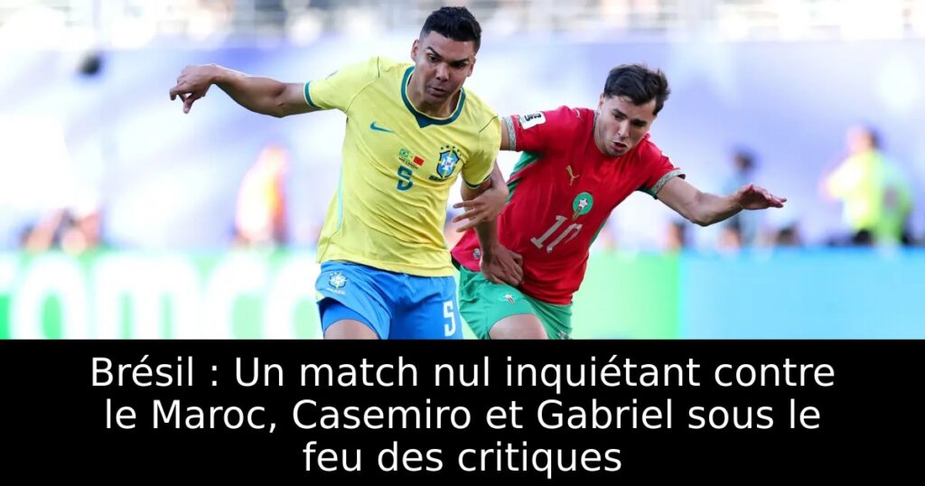 Brésil : Un match nul inquiétant contre le Maroc, Casemiro et Gabriel sous le feu des critiques