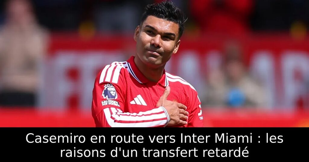 Casemiro en route vers Inter Miami : les raisons d&rsquo;un transfert retardé