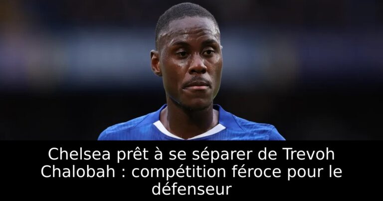 Chelsea prêt à se séparer de Trevoh Chalobah : compétition féroce pour le défenseur
