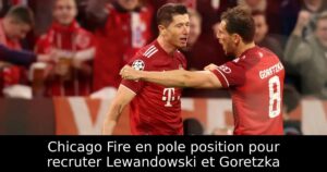 Chicago Fire en pole position pour recruter Lewandowski et Goretzka