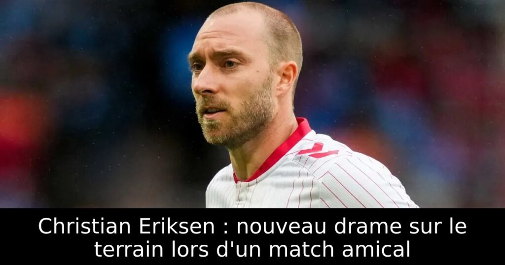 Christian Eriksen : nouveau drame sur le terrain lors d&rsquo;un match amical