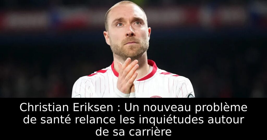 Christian Eriksen : Un nouveau problème de santé relance les inquiétudes autour de sa carrière