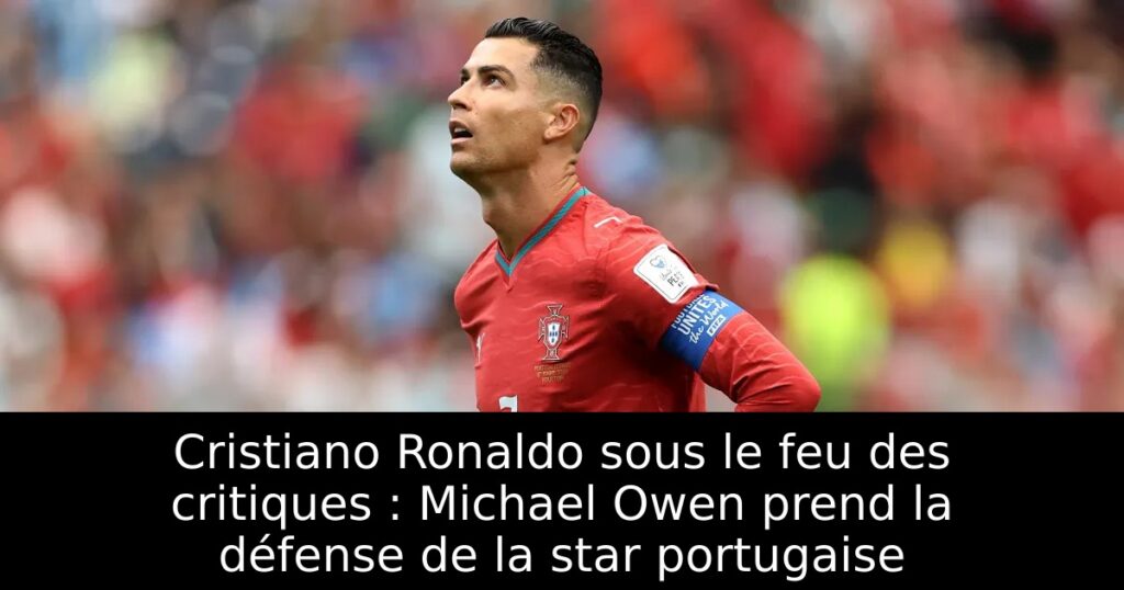 Cristiano Ronaldo sous le feu des critiques : Michael Owen prend la défense de la star portugaise