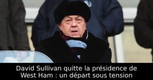 David Sullivan quitte la présidence de West Ham : un départ sous tension
