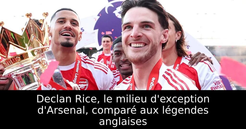Declan Rice, le milieu d&rsquo;exception d&rsquo;Arsenal, comparé aux légendes anglaises