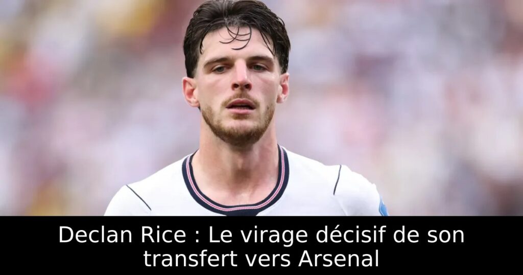 Declan Rice : Le virage décisif de son transfert vers Arsenal