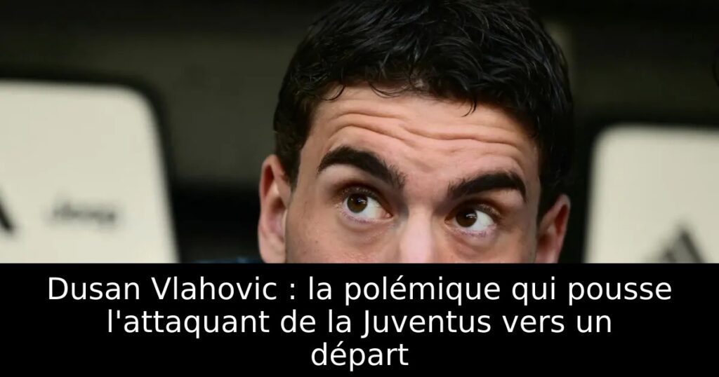 Dusan Vlahovic : la polémique qui pousse l&rsquo;attaquant de la Juventus vers un départ