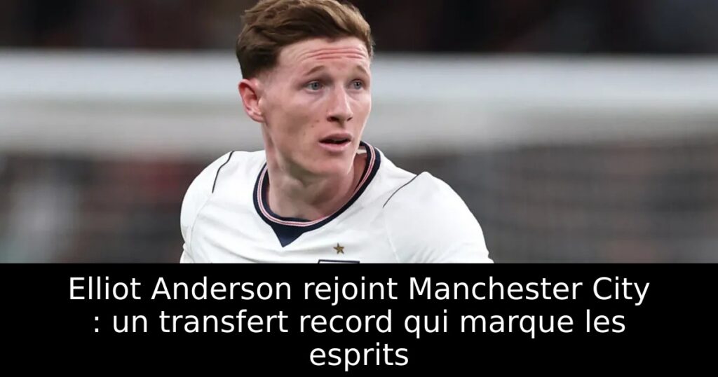 Elliot Anderson rejoint Manchester City : un transfert record qui marque les esprits