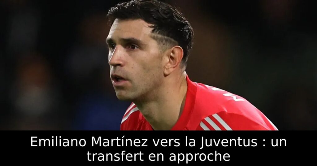 Emiliano Martínez vers la Juventus : un transfert en approche