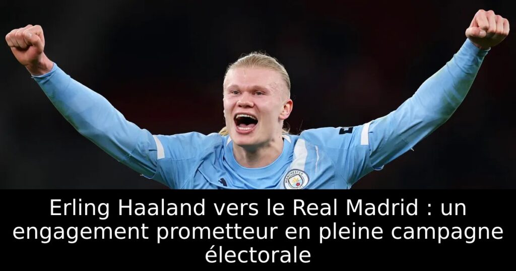 Erling Haaland vers le Real Madrid : un engagement prometteur en pleine campagne électorale