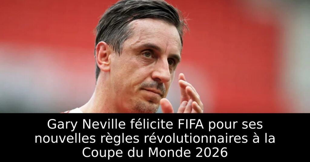 Gary Neville félicite FIFA pour ses nouvelles règles révolutionnaires à la Coupe du Monde 2026
