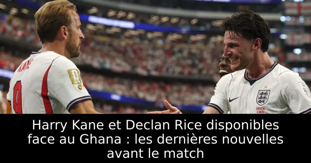 Harry Kane et Declan Rice disponibles face au Ghana : les dernières nouvelles avant le match