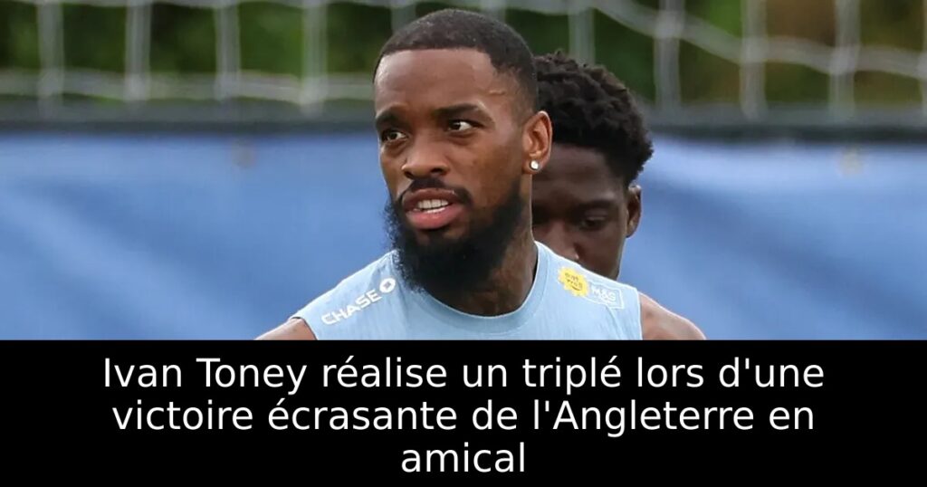 Ivan Toney réalise un triplé lors d&rsquo;une victoire écrasante de l&rsquo;Angleterre en amical