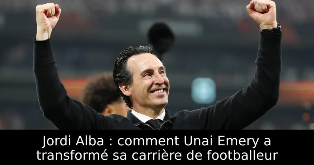 Jordi Alba : comment Unai Emery a transformé sa carrière de footballeur
