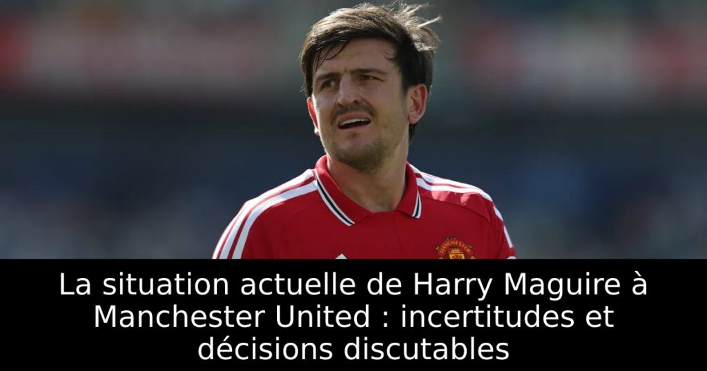 La situation actuelle de Harry Maguire à Manchester United : incertitudes et décisions discutables