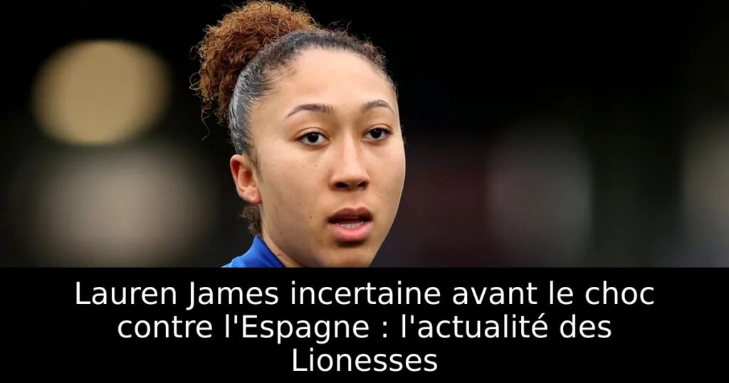 Lauren James incertaine avant le choc contre l&rsquo;Espagne : l&rsquo;actualité des Lionesses