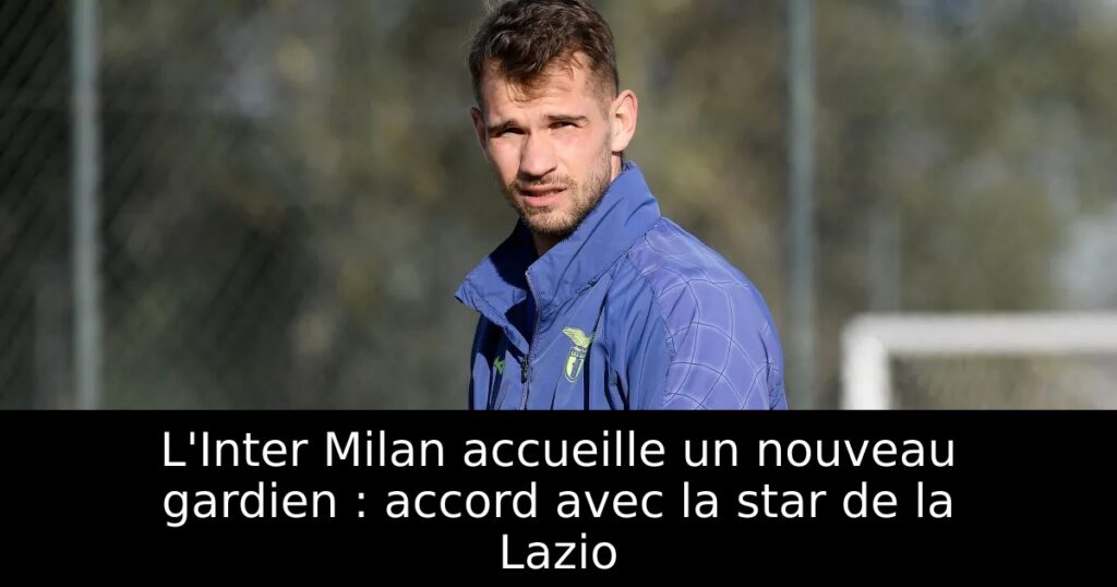 L&rsquo;Inter Milan accueille un nouveau gardien : accord avec la star de la Lazio