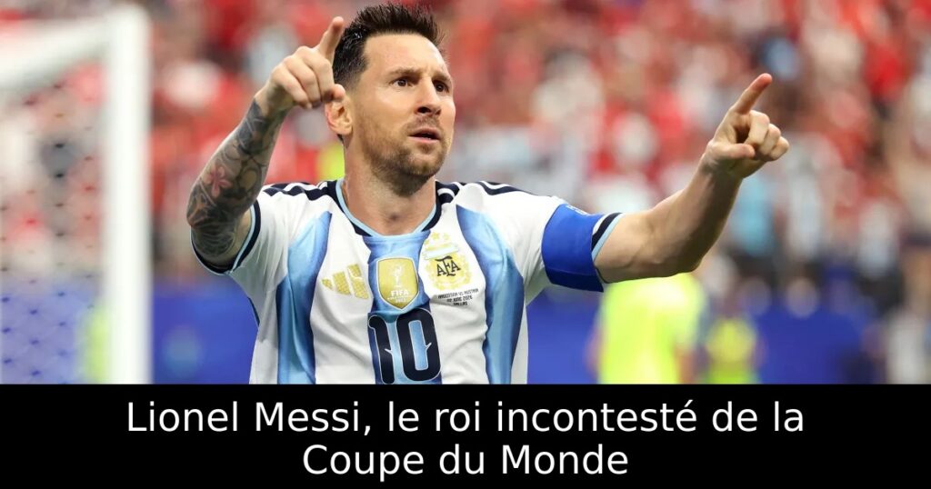 Lionel Messi, le roi incontesté de la Coupe du Monde