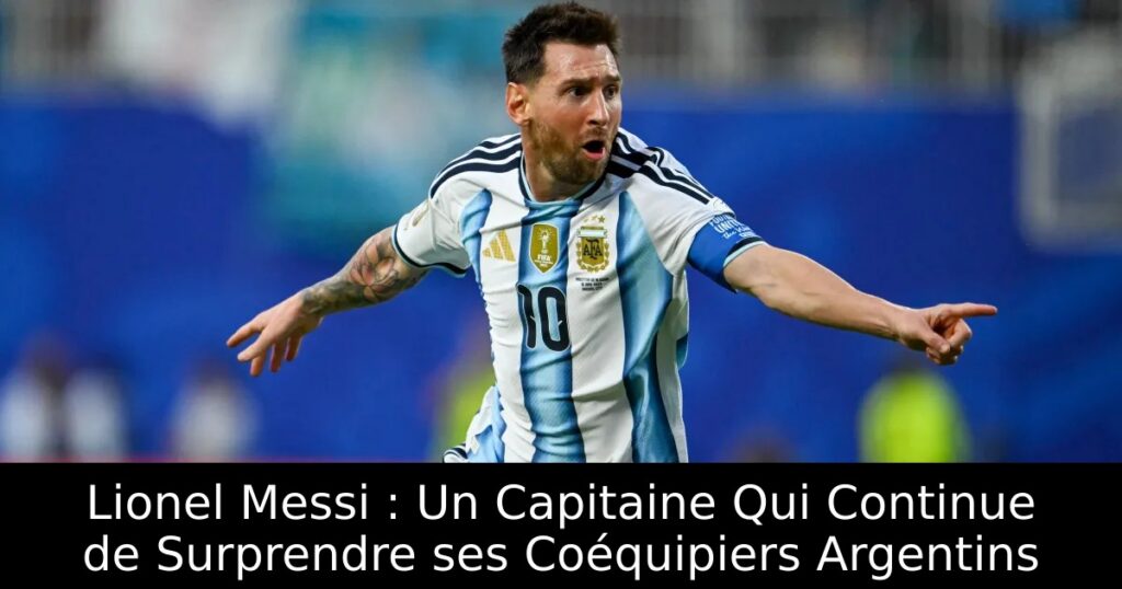 Lionel Messi : Un Capitaine Qui Continue de Surprendre ses Coéquipiers Argentins