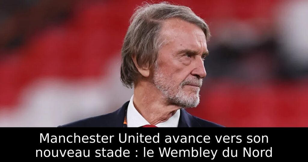 Manchester United avance vers son nouveau stade : le Wembley du Nord