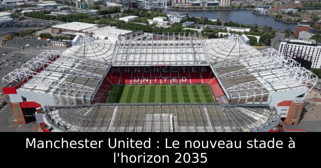 Manchester United : Le nouveau stade à l&rsquo;horizon 2035