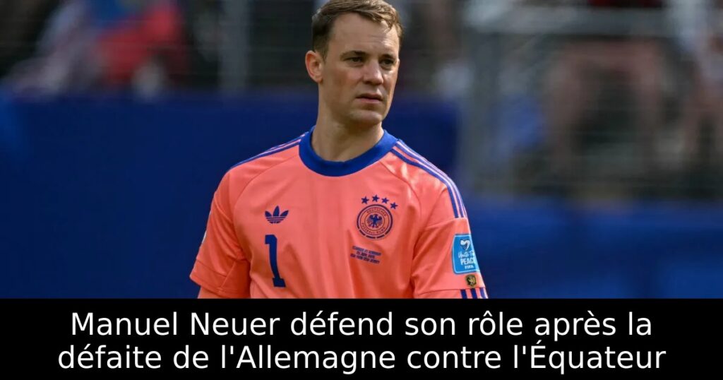 Manuel Neuer défend son rôle après la défaite de l&rsquo;Allemagne contre l&rsquo;Équateur