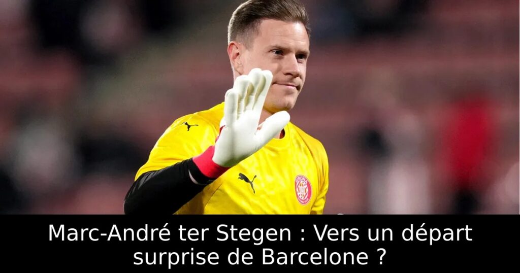 Marc-André ter Stegen : Vers un départ surprise de Barcelone ?