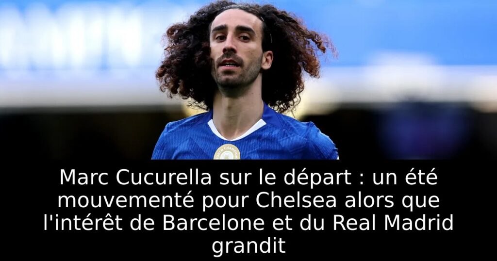 Marc Cucurella sur le départ : un été mouvementé pour Chelsea alors que l&rsquo;intérêt de Barcelone et du Real Madrid grandit