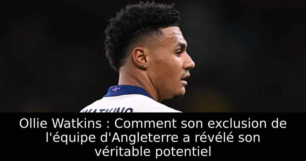 Ollie Watkins : Comment son exclusion de l&rsquo;équipe d&rsquo;Angleterre a révélé son véritable potentiel