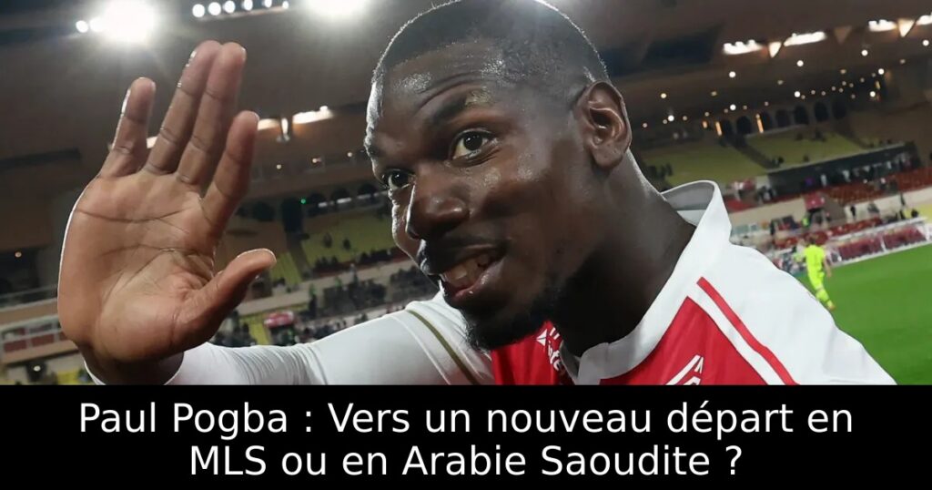 Paul Pogba : Vers un nouveau départ en MLS ou en Arabie Saoudite ?