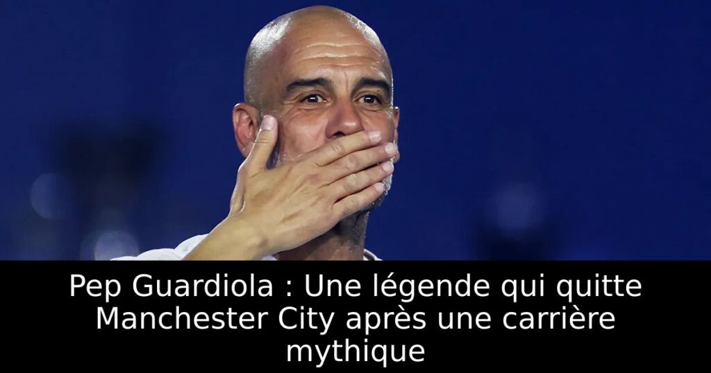 Pep Guardiola : Une légende qui quitte Manchester City après une carrière mythique