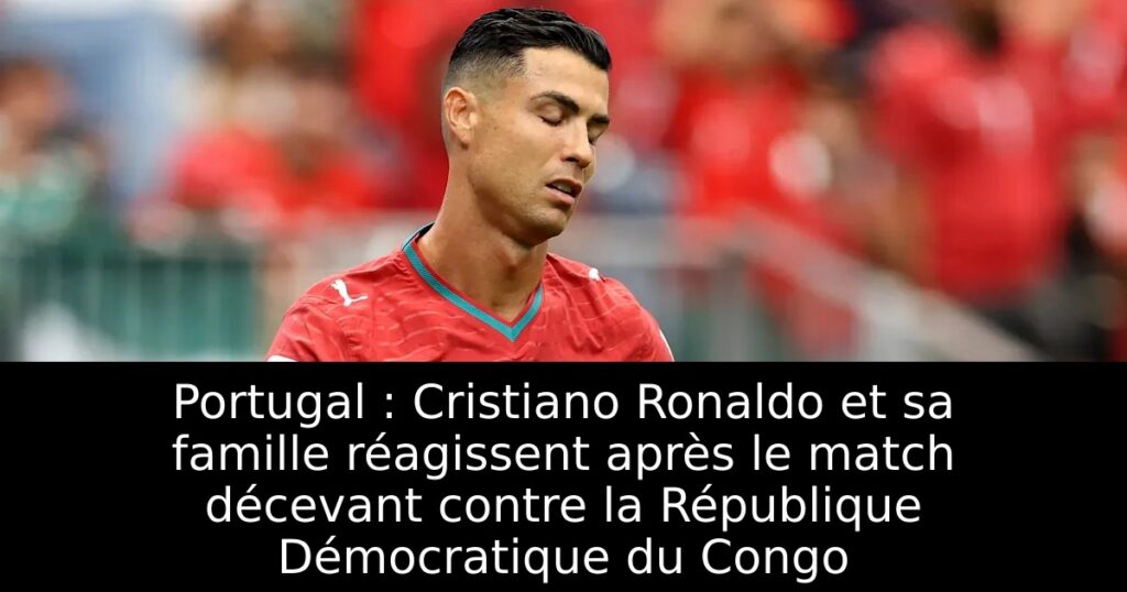 Portugal : Cristiano Ronaldo et sa famille réagissent après le match décevant contre la République Démocratique du Congo