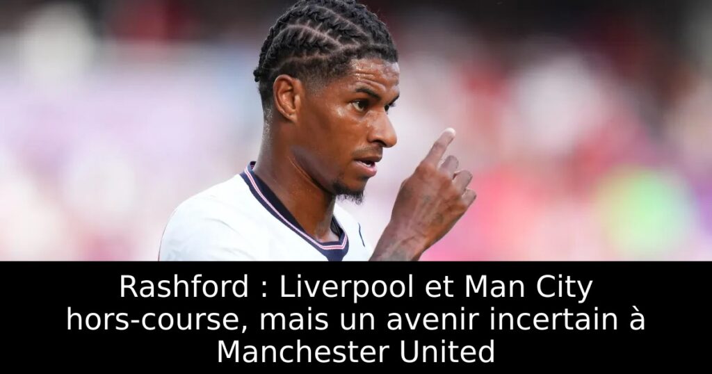 Rashford : Liverpool et Man City hors-course, mais un avenir incertain à Manchester United