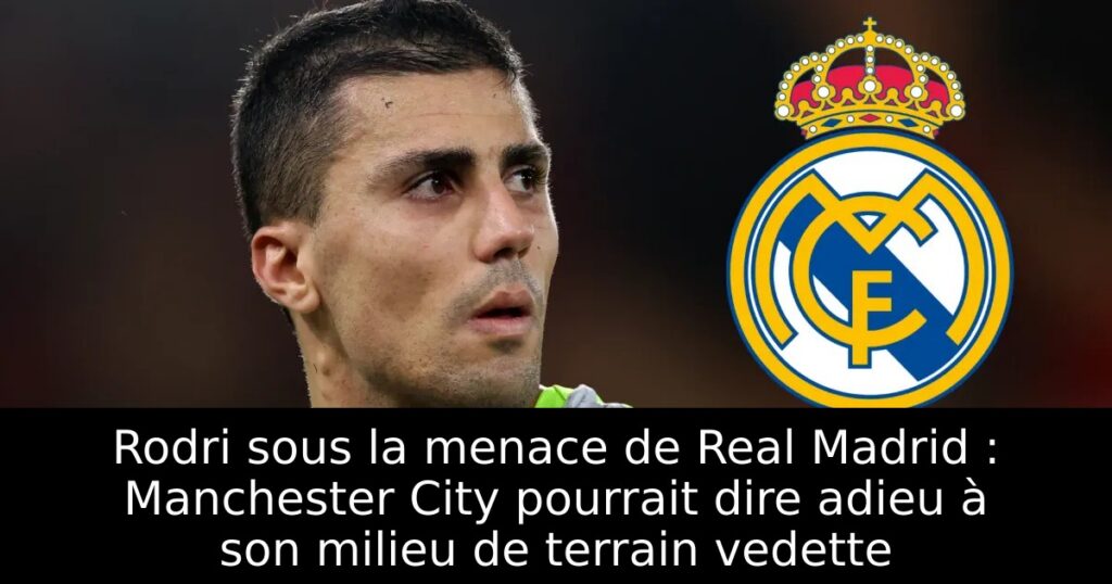 Rodri sous la menace de Real Madrid : Manchester City pourrait dire adieu à son milieu de terrain vedette