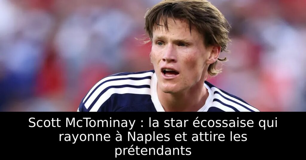 Scott McTominay : la star écossaise qui rayonne à Naples et attire les prétendants