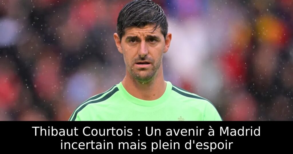 Thibaut Courtois : Un avenir à Madrid incertain mais plein d&rsquo;espoir