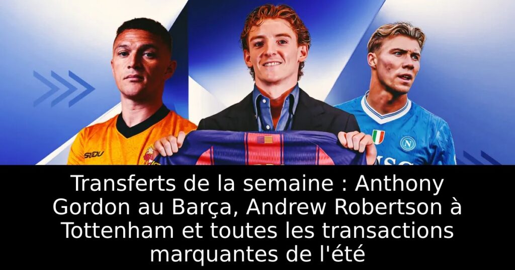 Transferts de la semaine : Anthony Gordon au Barça, Andrew Robertson à Tottenham et toutes les transactions marquantes de l&rsquo;été