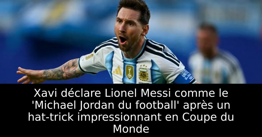 Xavi déclare Lionel Messi comme le &lsquo;Michael Jordan du football&rsquo; après un hat-trick impressionnant en Coupe du Monde