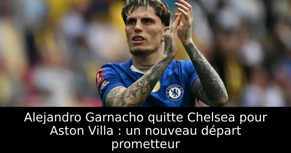 Alejandro Garnacho quitte Chelsea pour Aston Villa : un nouveau départ prometteur