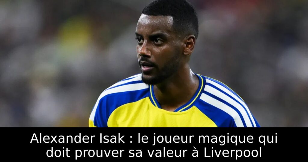 Alexander Isak : le joueur magique qui doit prouver sa valeur à Liverpool