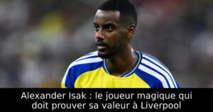 Alexander Isak : le joueur magique qui doit prouver sa valeur à Liverpool