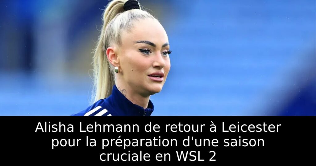Alisha Lehmann de retour à Leicester pour la préparation d&rsquo;une saison cruciale en WSL 2