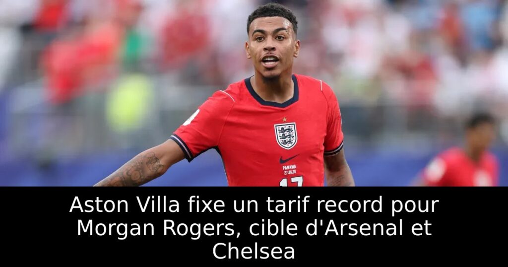 Aston Villa fixe un tarif record pour Morgan Rogers, cible d&rsquo;Arsenal et Chelsea