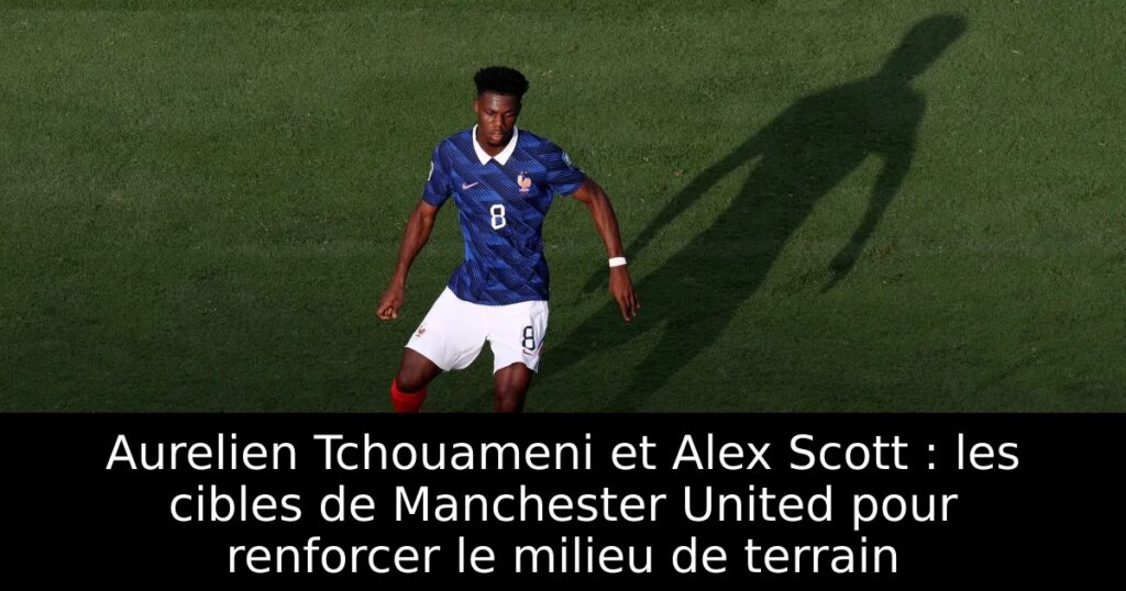 Aurelien Tchouameni et Alex Scott : les cibles de Manchester United pour renforcer le milieu de terrain