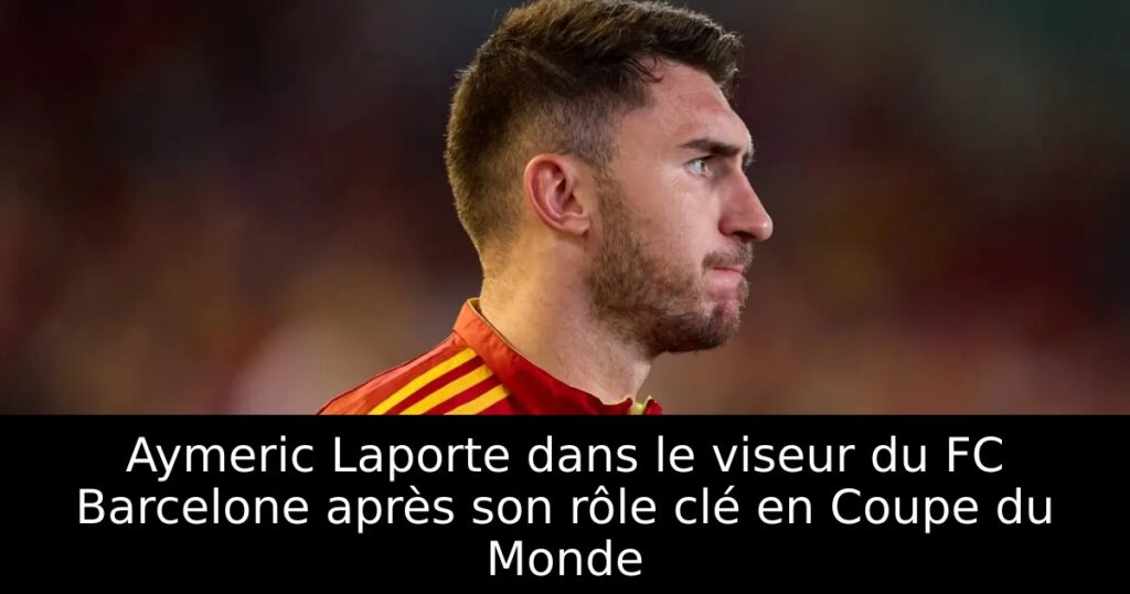 Aymeric Laporte dans le viseur du FC Barcelone après son rôle clé en Coupe du Monde