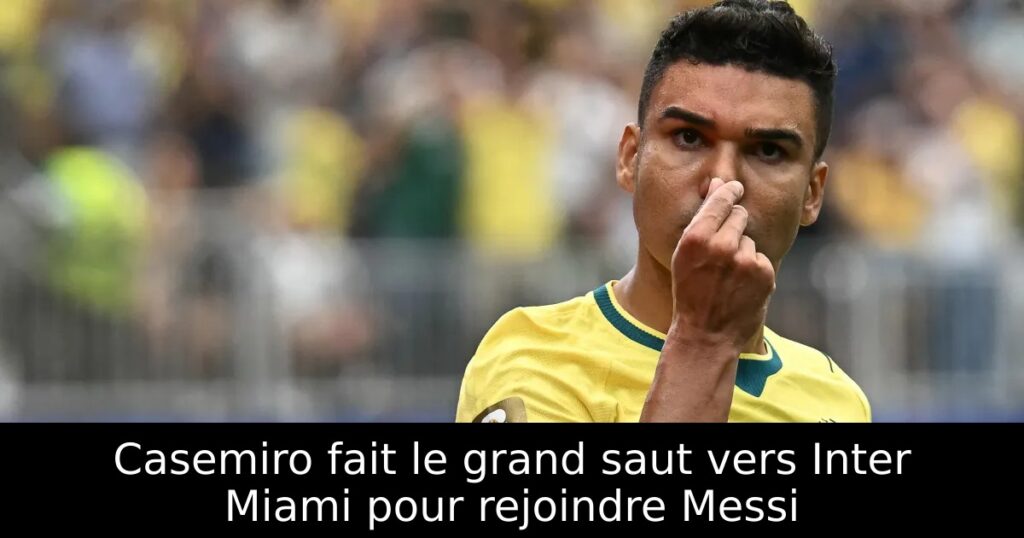 Casemiro fait le grand saut vers Inter Miami pour rejoindre Messi