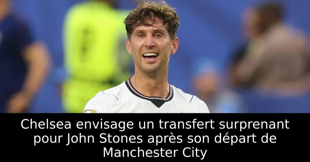 Chelsea envisage un transfert surprenant pour John Stones après son départ de Manchester City